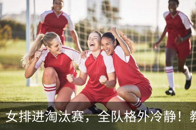 女排进淘汰赛，全队格外冷静！教练、吴梦洁、庄宇珊、解盛钰总结